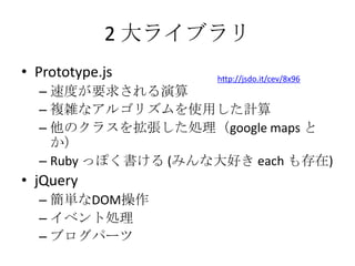 2 大ライブラリPrototype.js 速度が要求される演算複雑なアルゴリズムを使用した計算他のクラスを拡張した処理（google maps とか）Ruby っぽく書ける (みんな大好き each も存在)jQuery 簡単なDOM操作イベント処理ブログパーツhttp://jsdo.it/cev/8x96