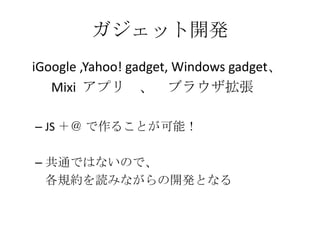 ガジェット開発    iGoogle ,Yahoo! gadget, Windows gadget、　	Mixi  アプリ　、　ブラウザ拡張JS ＋＠ で作ることが可能！共通ではないので、各規約を読みながらの開発となる