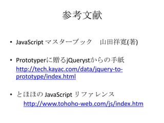 参考文献JavaScript マスターブック　山田祥寛(著)Prototyperに贈るjQuerystからの手紙http://tech.kayac.com/data/jquery-to-prototype/index.htmlとほほの JavaScript リファレンス　　http://www.tohoho-web.com/js/index.htm