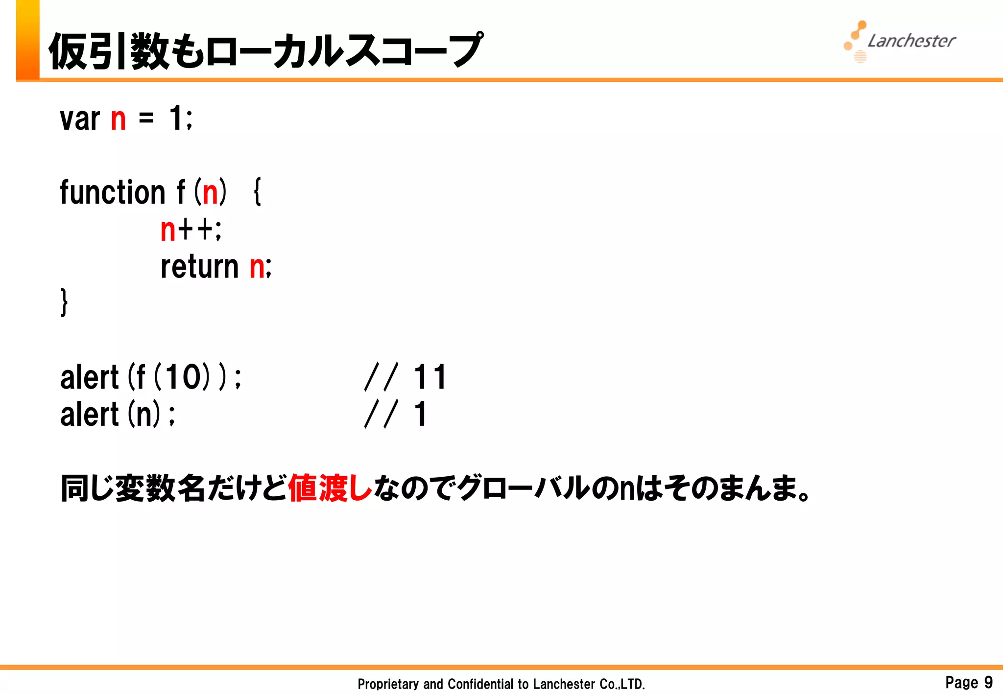仮引数もローカルスコープ
var n = 1;

function f(n) {
        n++;
        return n;
}

alert(f(10));       // 11
alert(n);           // 1

同じ変数名だけど値渡しなのでグローバルのnはそのまんま。




                    Proprietary and Confidential to Lanchester Co.,LTD.   Page 9
 