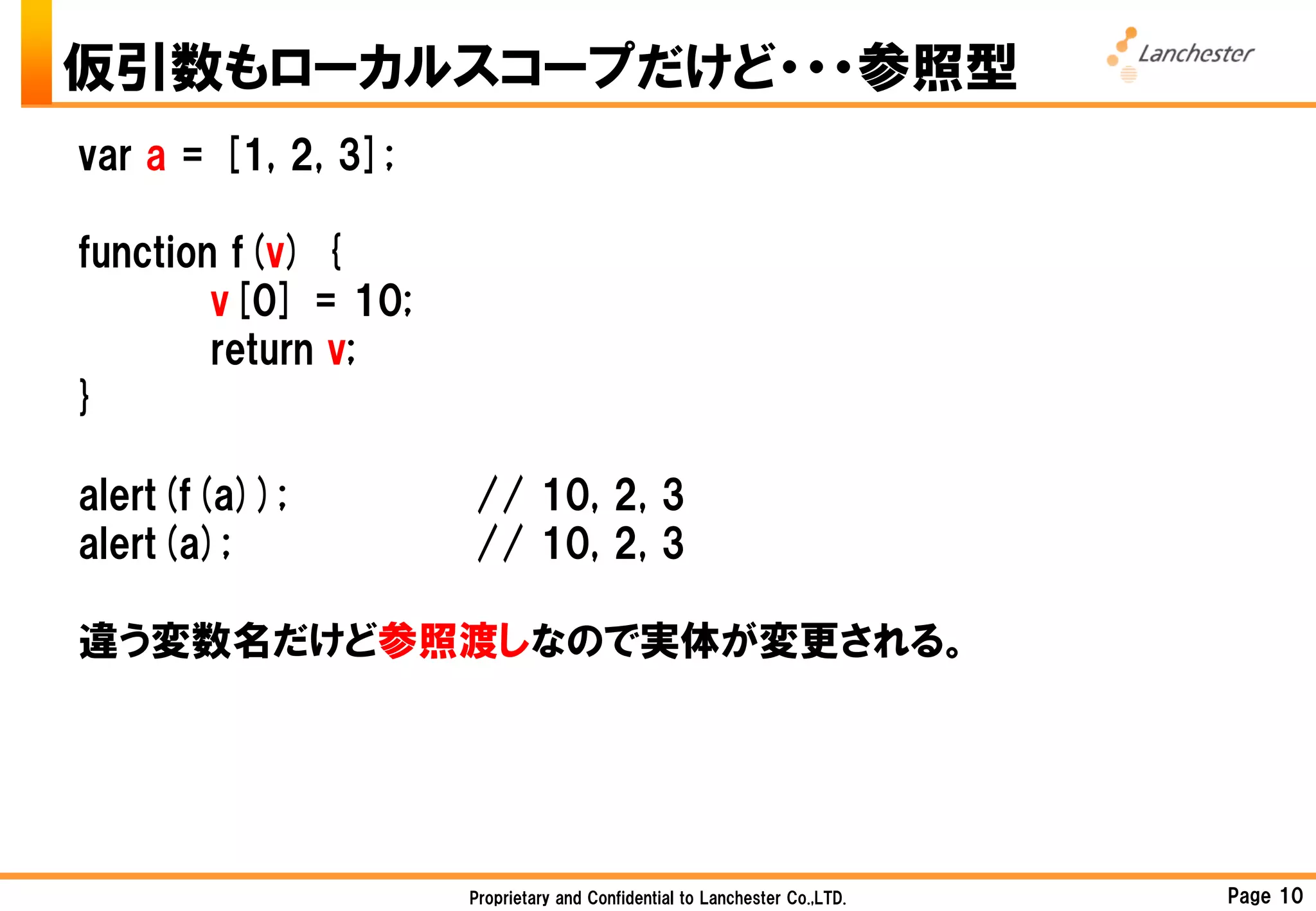 仮引数もローカルスコープだけど・・・参照型
var a = [1, 2, 3];

function f(v) {
        v[0] = 10;
        return v;
}

alert(f(a));         // 10, 2, 3
alert(a);            // 10, 2, 3

違う変数名だけど参照渡しなので実体が変更される。




                     Proprietary and Confidential to Lanchester Co.,LTD.   Page 10
 