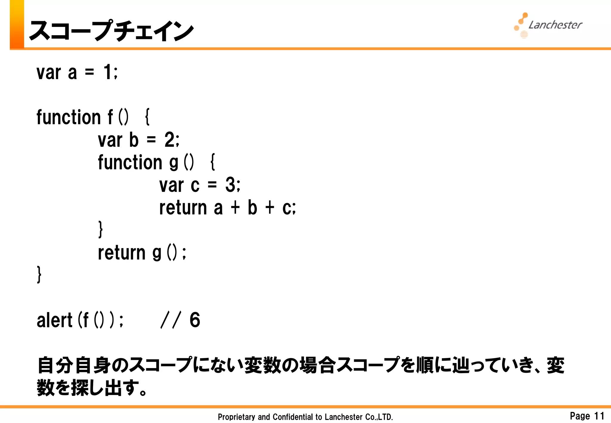 スコープチェイン
var a = 1;

function f() {
        var b = 2;
        function g() {
                var c = 3;
                return a + b + c;
        }
        return g();
}

alert(f());    // 6

自分自身のスコープにない変数の場合スコープを順に辿っていき、変
数を探し出す。
                       Proprietary and Confidential to Lanchester Co.,LTD.   Page 11
 