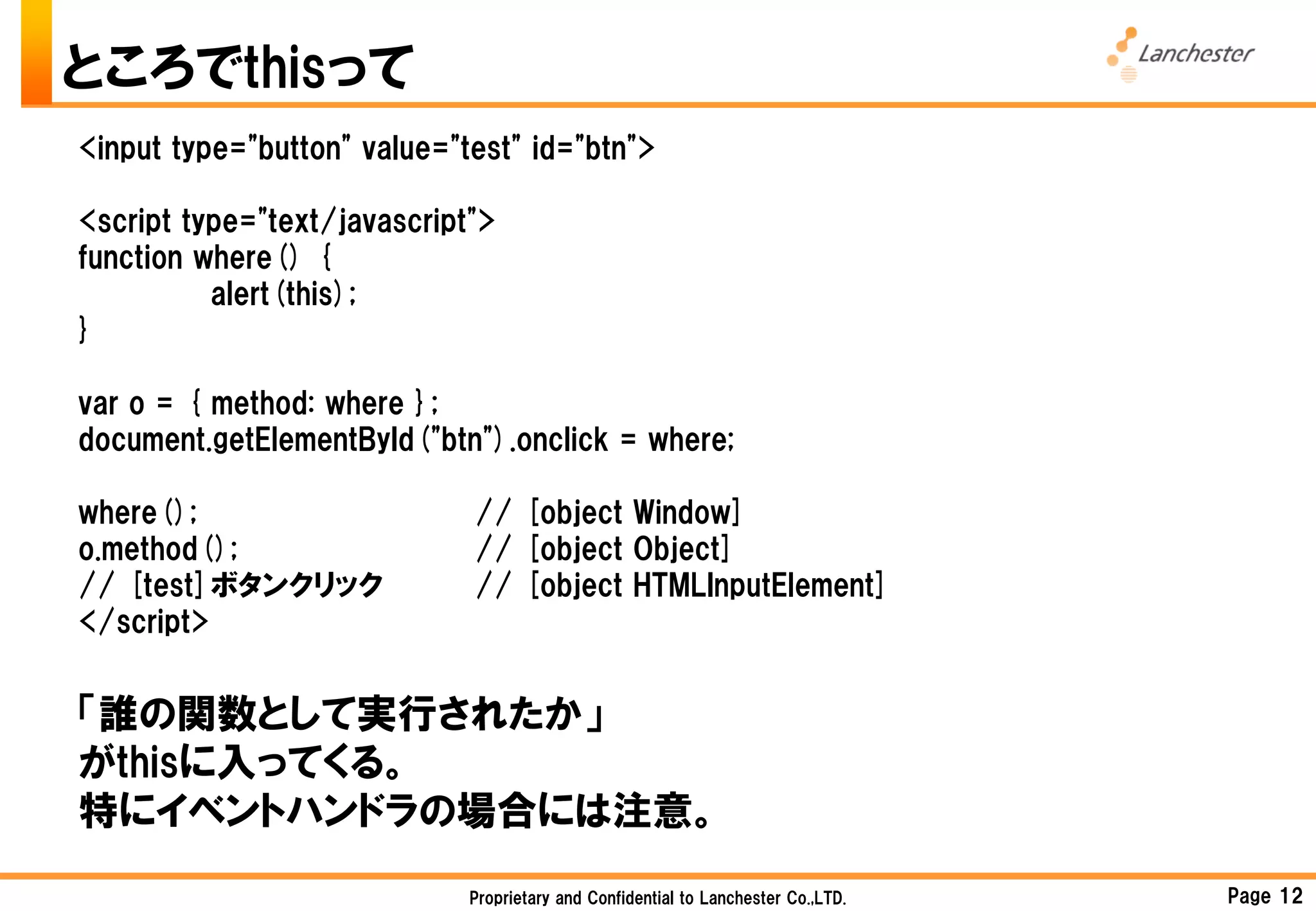 ところでthisって
<input type="button" value="test" id="btn">

<script type="text/javascript">
function where() {
          alert(this);
}

var o = { method: where };
document.getElementById("btn").onclick = where;

where();                     // [object Window]
o.method();                  // [object Object]
// [test]ボタンクリック             // [object HTMLInputElement]
</script>


「誰の関数として実行されたか」
がthisに入ってくる。
特にイベントハンドラの場合には注意。
                             Proprietary and Confidential to Lanchester Co.,LTD.   Page 12
 