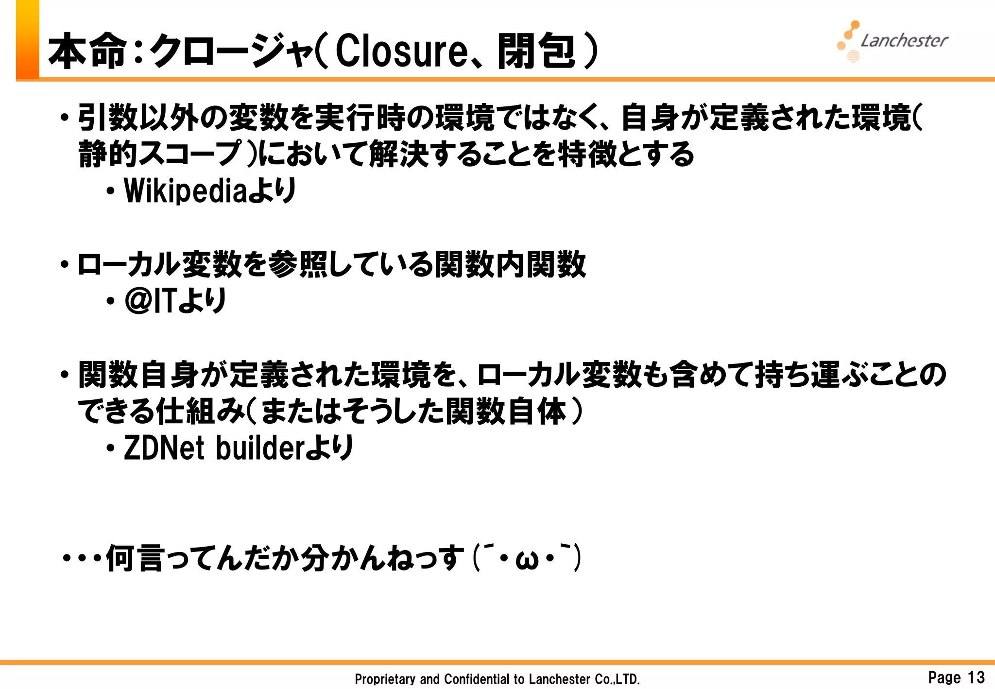 本命：クロージャ（Closure、閉包）
• 引数以外の変数を実行時の環境ではなく、自身が定義された環境（
  静的スコープ）において解決することを特徴とする
   • Wikipediaより

• ローカル変数を参照している関数内関数
   • ＠ITより

• 関数自身が定義された環境を、ローカル変数も含めて持ち運ぶことの
  できる仕組み（またはそうした関数自体）
   • ZDNet builderより


・・・何言ってんだか分かんねっす(´・ω・｀)


            Proprietary and Confidential to Lanchester Co.,LTD.   Page 13
 