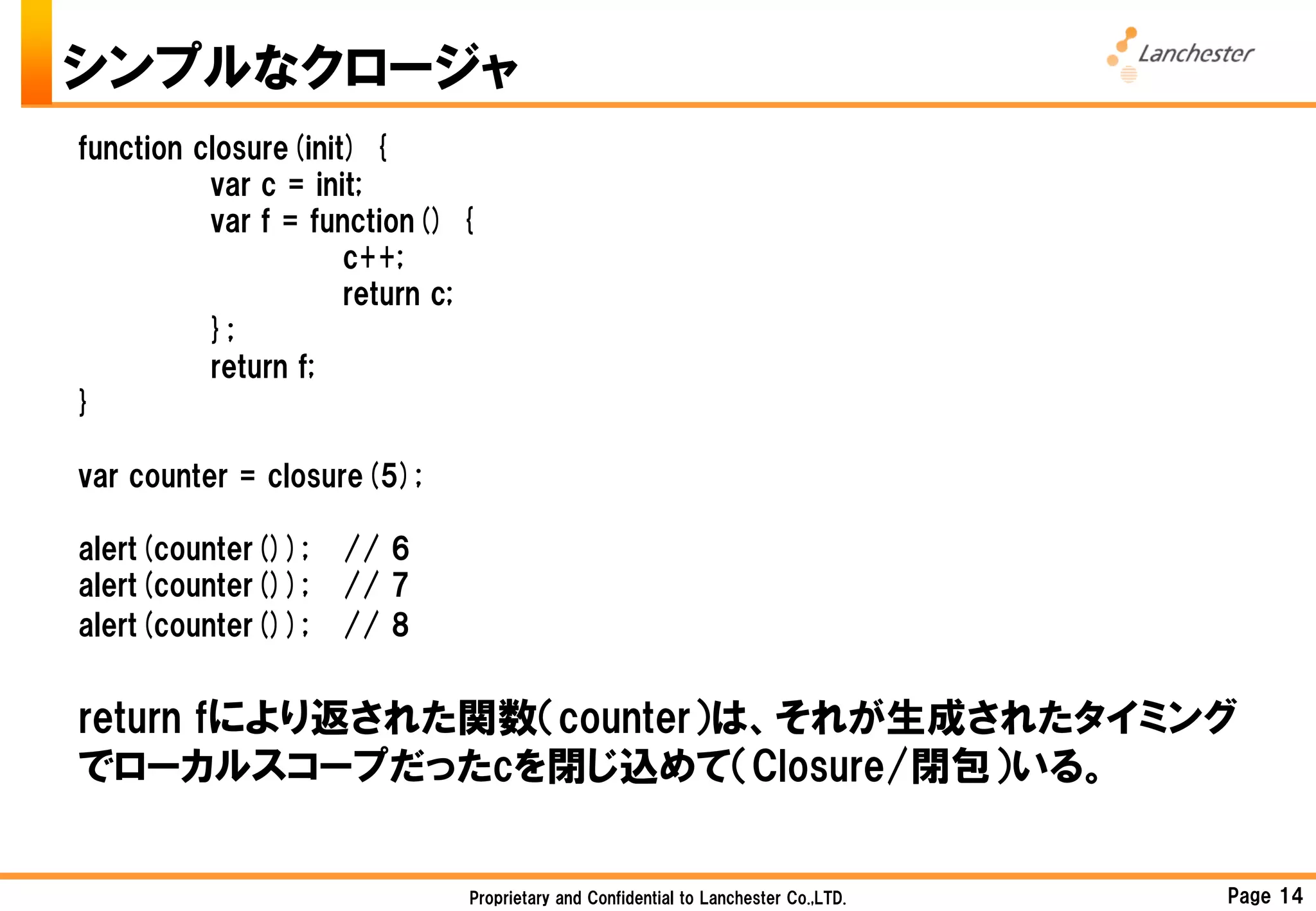 シンプルなクロージャ
function closure(init) {
          var c = init;
          var f = function() {
                     c++;
                     return c;
          };
          return f;
}

var counter = closure(5);

alert(counter());   // 6
alert(counter());   // 7
alert(counter());   // 8


return fにより返された関数（counter）は、それが生成されたタイミング
でローカルスコープだったcを閉じ込めて（Closure/閉包）いる。


                             Proprietary and Confidential to Lanchester Co.,LTD.   Page 14
 