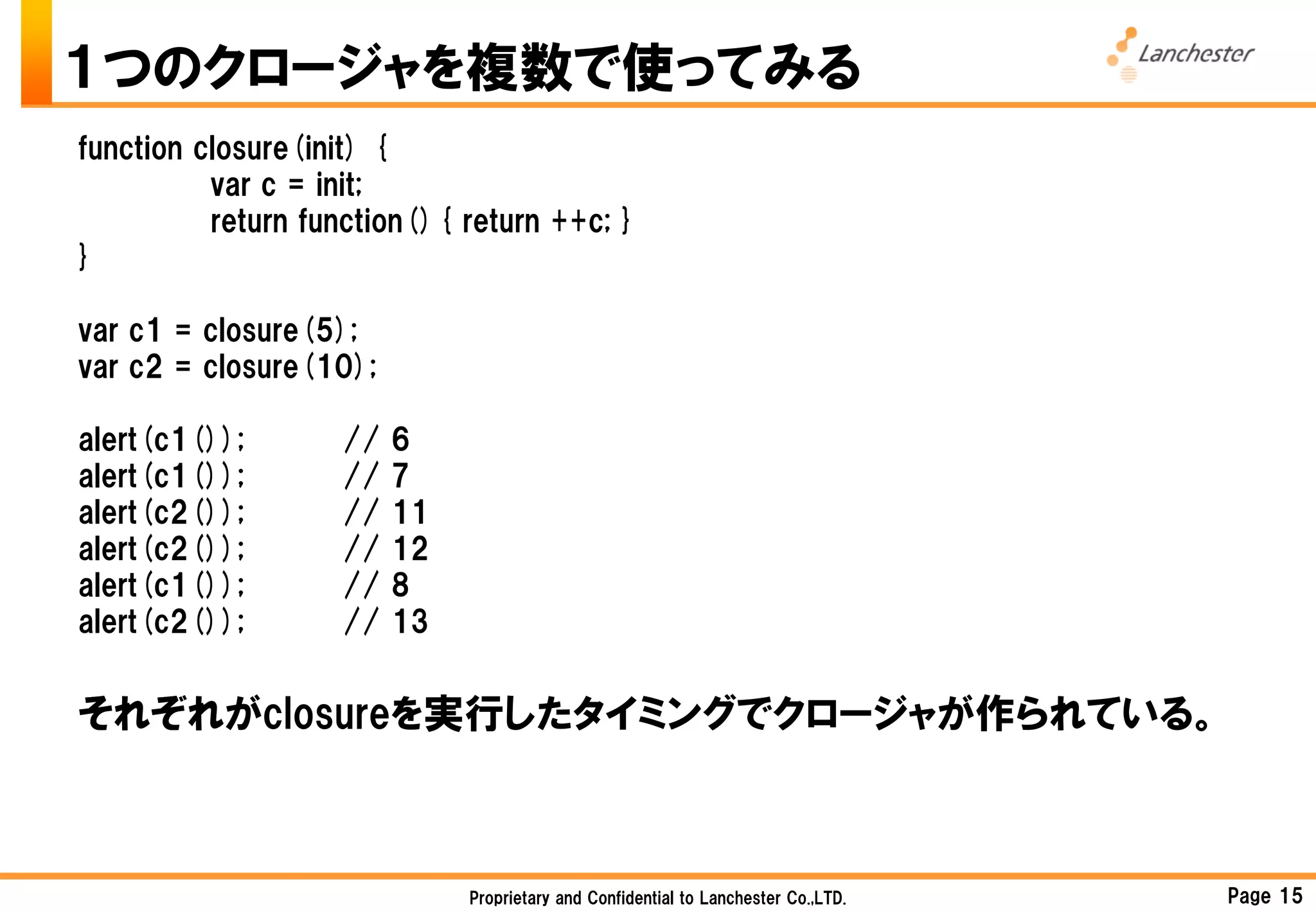 １つのクロージャを複数で使ってみる
function closure(init) {
          var c = init;
          return function(){ return ++c; }
}

var c1 = closure(5);
var c2 = closure(10);

alert(c1());       //   6
alert(c1());       //   7
alert(c2());       //   11
alert(c2());       //   12
alert(c1());       //   8
alert(c2());       //   13


それぞれがclosureを実行したタイミングでクロージャが作られている。



                             Proprietary and Confidential to Lanchester Co.,LTD.   Page 15
 