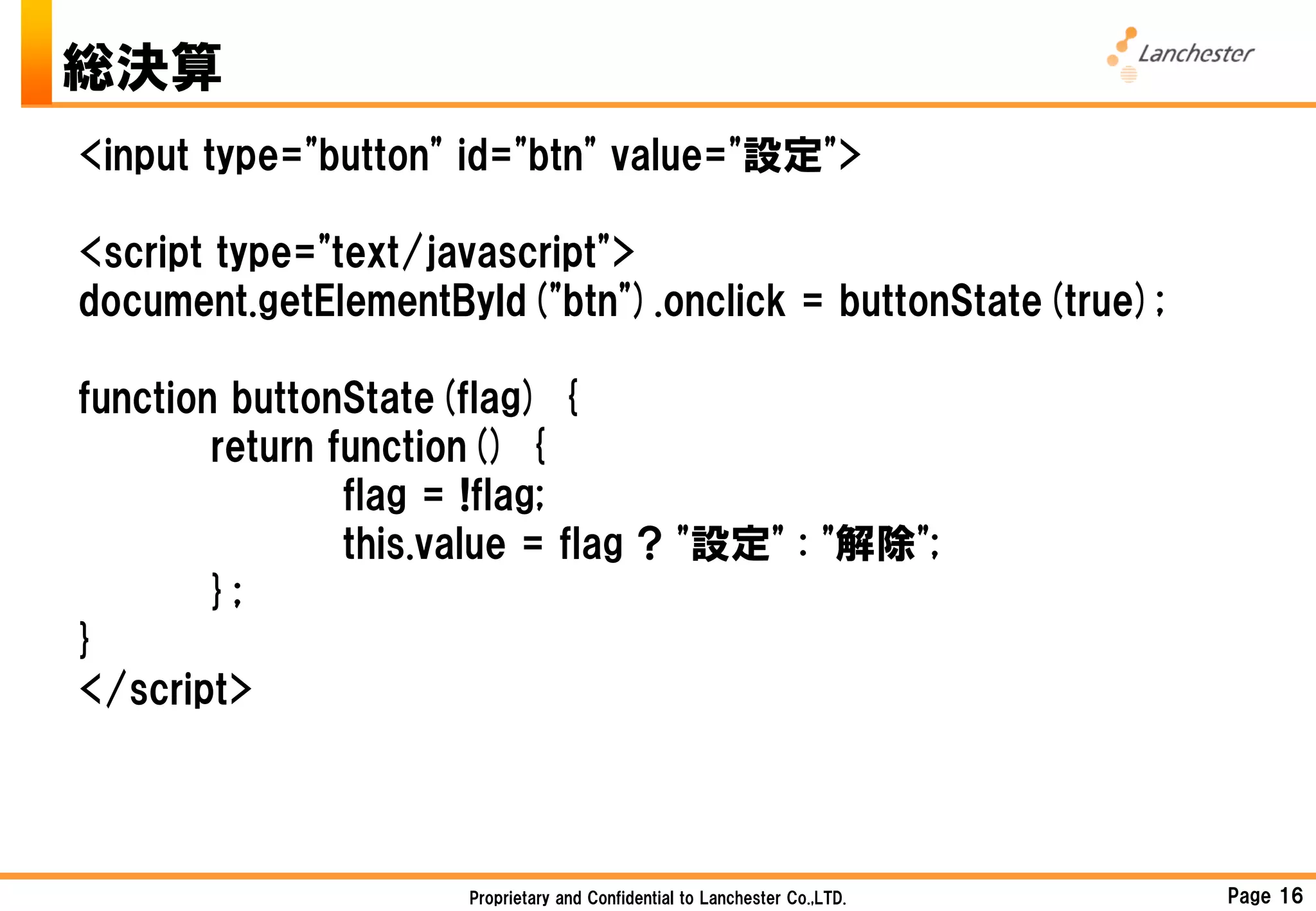 総決算
<input type="button" id="btn" value="設定">

<script type="text/javascript">
document.getElementById("btn").onclick = buttonState(true);

function buttonState(flag) {
        return function() {
                flag = !flag;
                this.value = flag ? "設定" : "解除";
        };
}
</script>



                     Proprietary and Confidential to Lanchester Co.,LTD.   Page 16
 