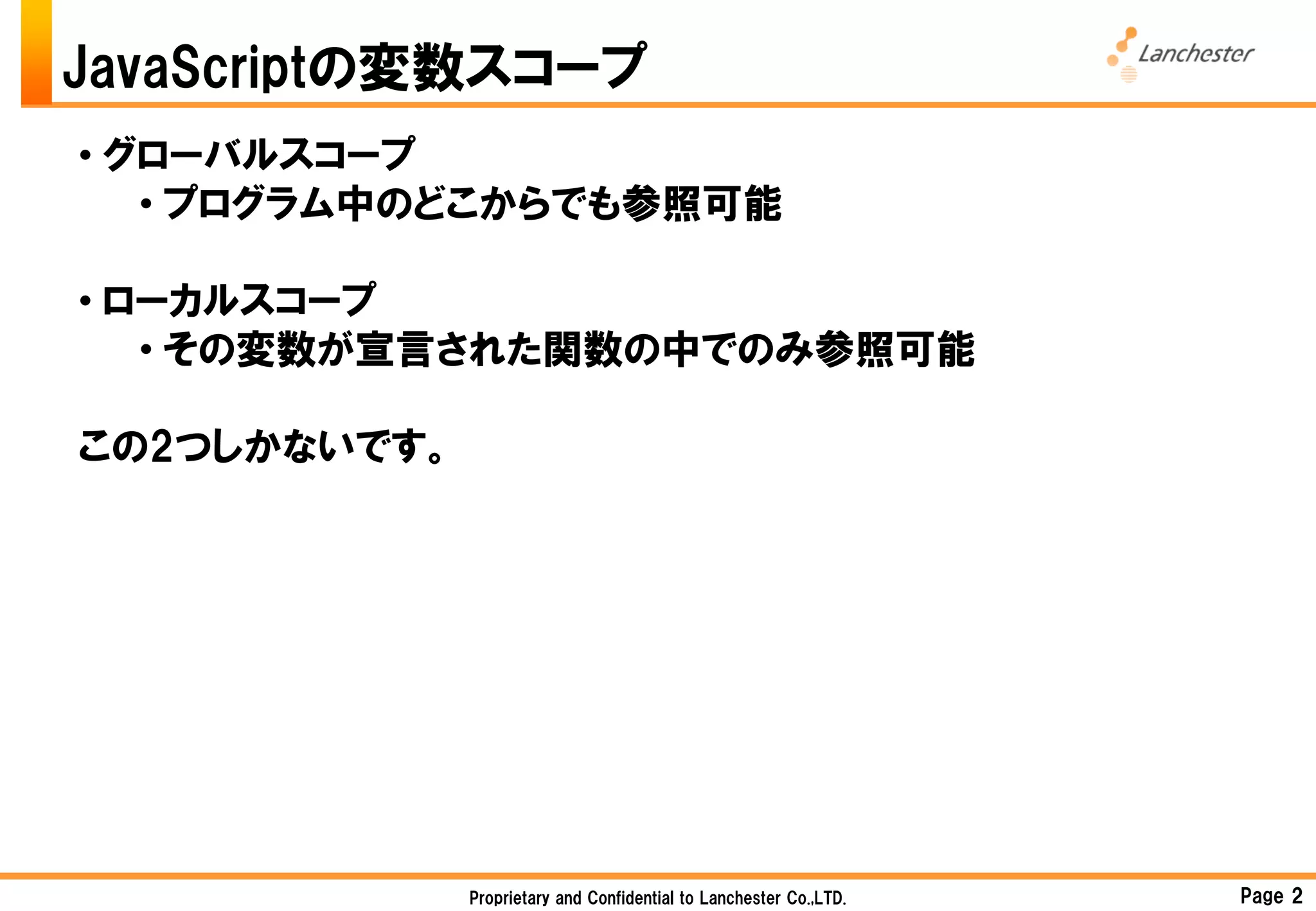 JavaScriptの変数スコープ
• グローバルスコープ
   • プログラム中のどこからでも参照可能

• ローカルスコープ
   • その変数が宣言された関数の中でのみ参照可能

この2つしかないです。




              Proprietary and Confidential to Lanchester Co.,LTD.   Page 2
 