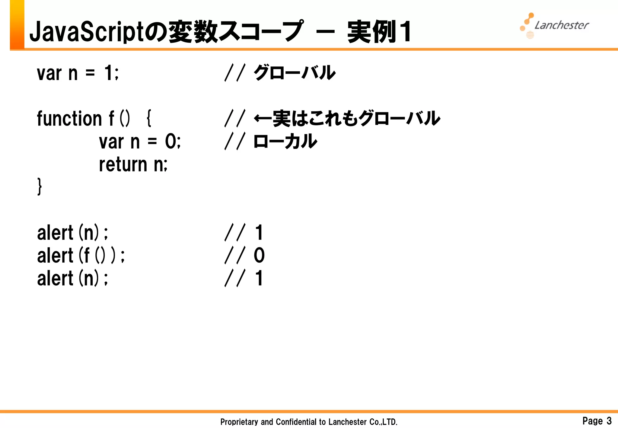 JavaScriptの変数スコープ － 実例１
var n = 1;           // グローバル

function f() {       // ←実はこれもグローバル
        var n = 0;   // ローカル
        return n;
}

alert(n);            // 1
alert(f());          // 0
alert(n);            // 1




                     Proprietary and Confidential to Lanchester Co.,LTD.   Page 3
 