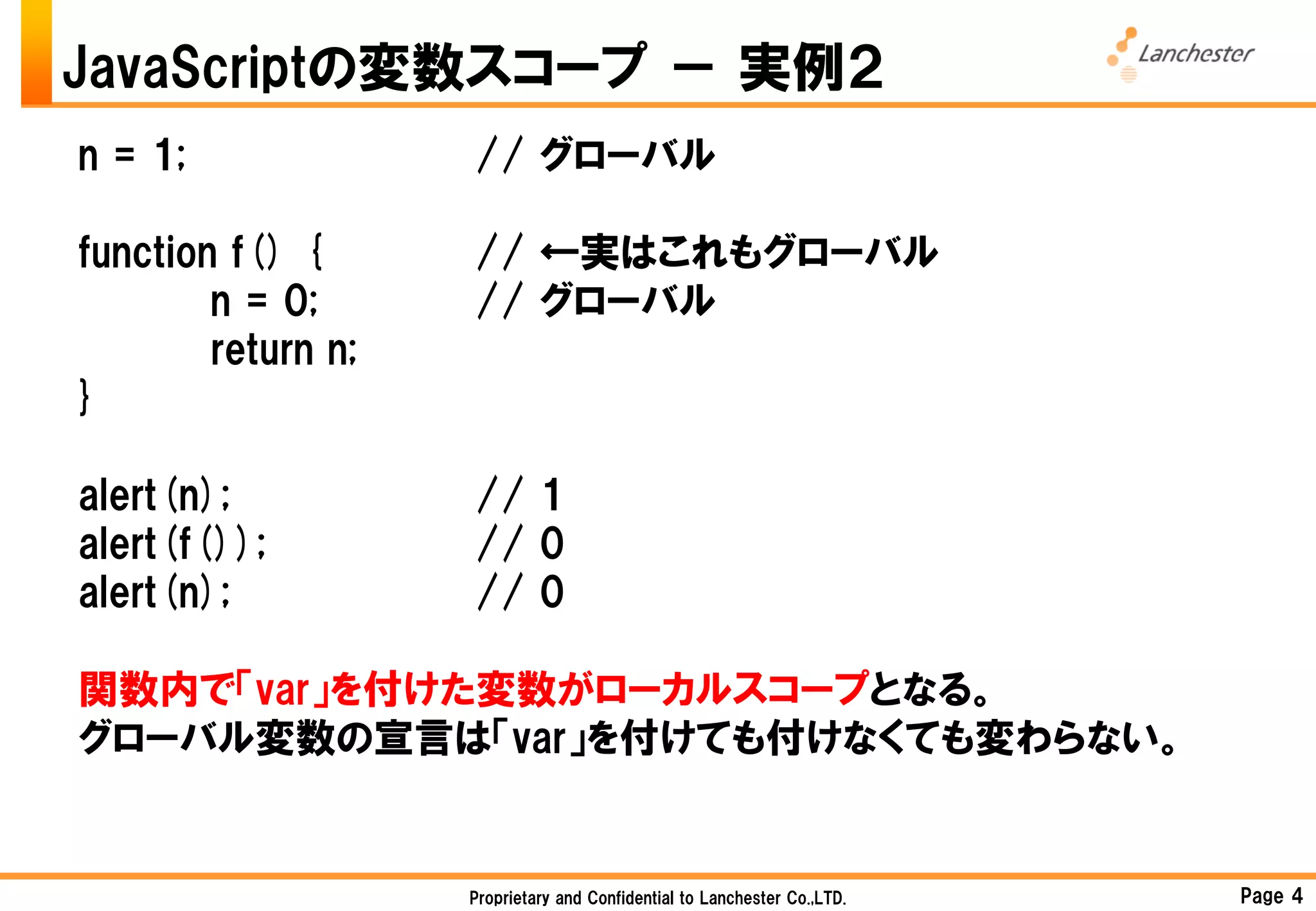 JavaScriptの変数スコープ － 実例２
n = 1;              // グローバル

function f() {      // ←実はこれもグローバル
        n = 0;      // グローバル
        return n;
}

alert(n);           // 1
alert(f());         // 0
alert(n);           // 0

関数内で「var」を付けた変数がローカルスコープとなる。
グローバル変数の宣言は「var」を付けても付けなくても変わらない。


                    Proprietary and Confidential to Lanchester Co.,LTD.   Page 4
 