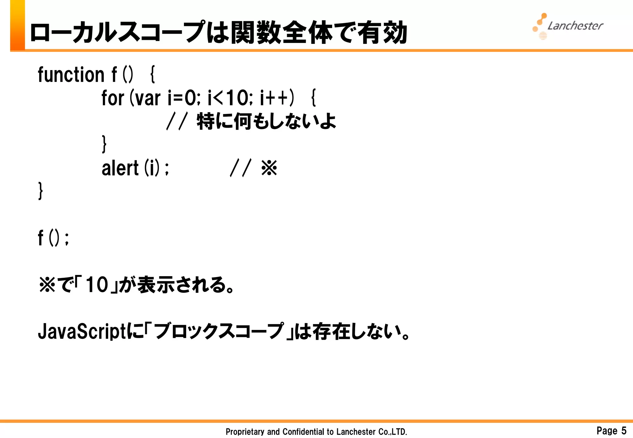 ローカルスコープは関数全体で有効
function f() {
        for(var i=0; i<10; i++) {
                // 特に何もしないよ
        }
        alert(i);      // ※
}

f();

※で「10」が表示される。

JavaScriptに「ブロックスコープ」は存在しない。



                    Proprietary and Confidential to Lanchester Co.,LTD.   Page 5
 