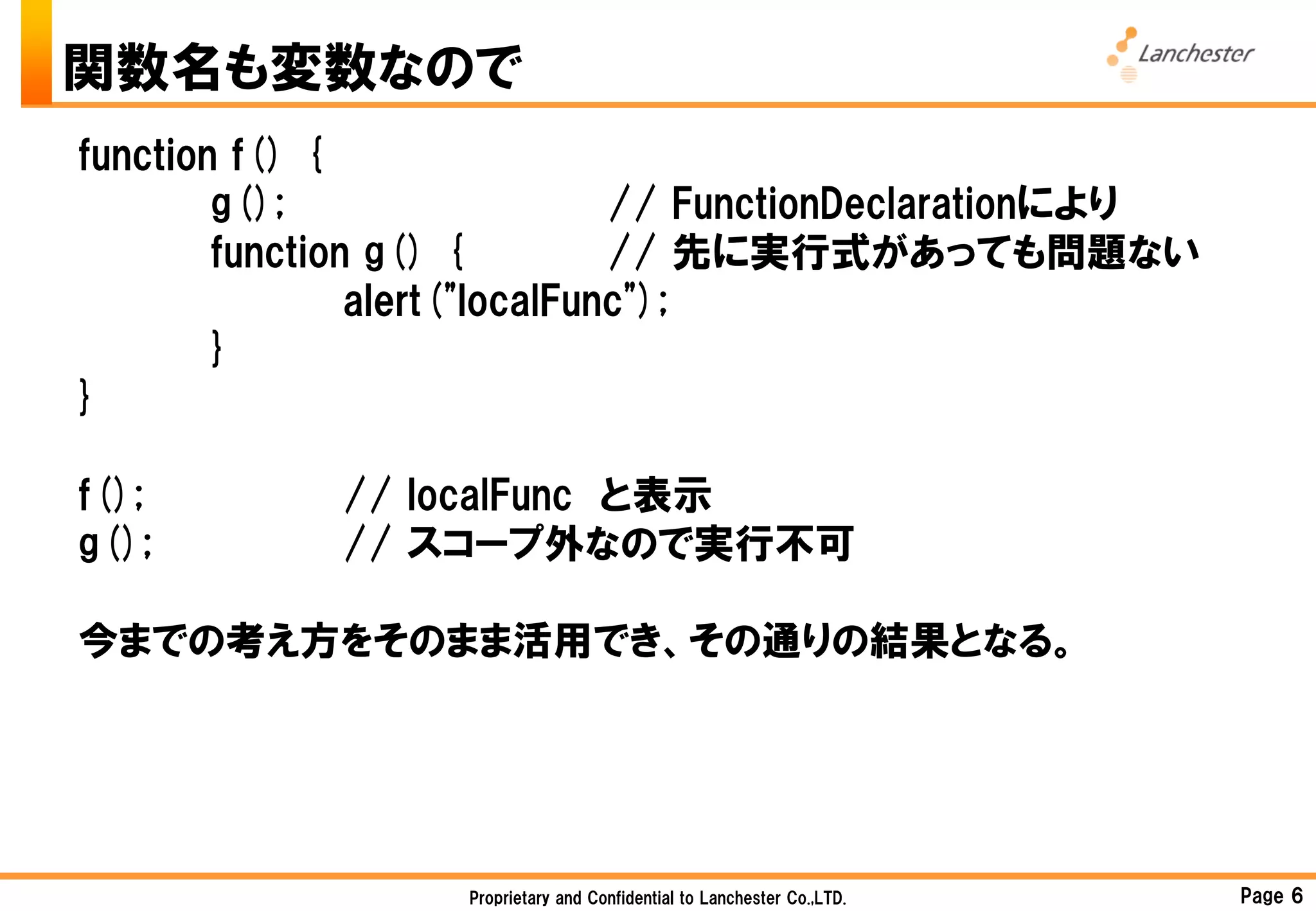 関数名も変数なので
function f() {
        g();                   // FunctionDeclarationにより
        function g() {         // 先に実行式があっても問題ない
                alert("localFunc");
        }
}

f();         // localFunc と表示
g();         // スコープ外なので実行不可

今までの考え方をそのまま活用でき、その通りの結果となる。




                   Proprietary and Confidential to Lanchester Co.,LTD.   Page 6
 