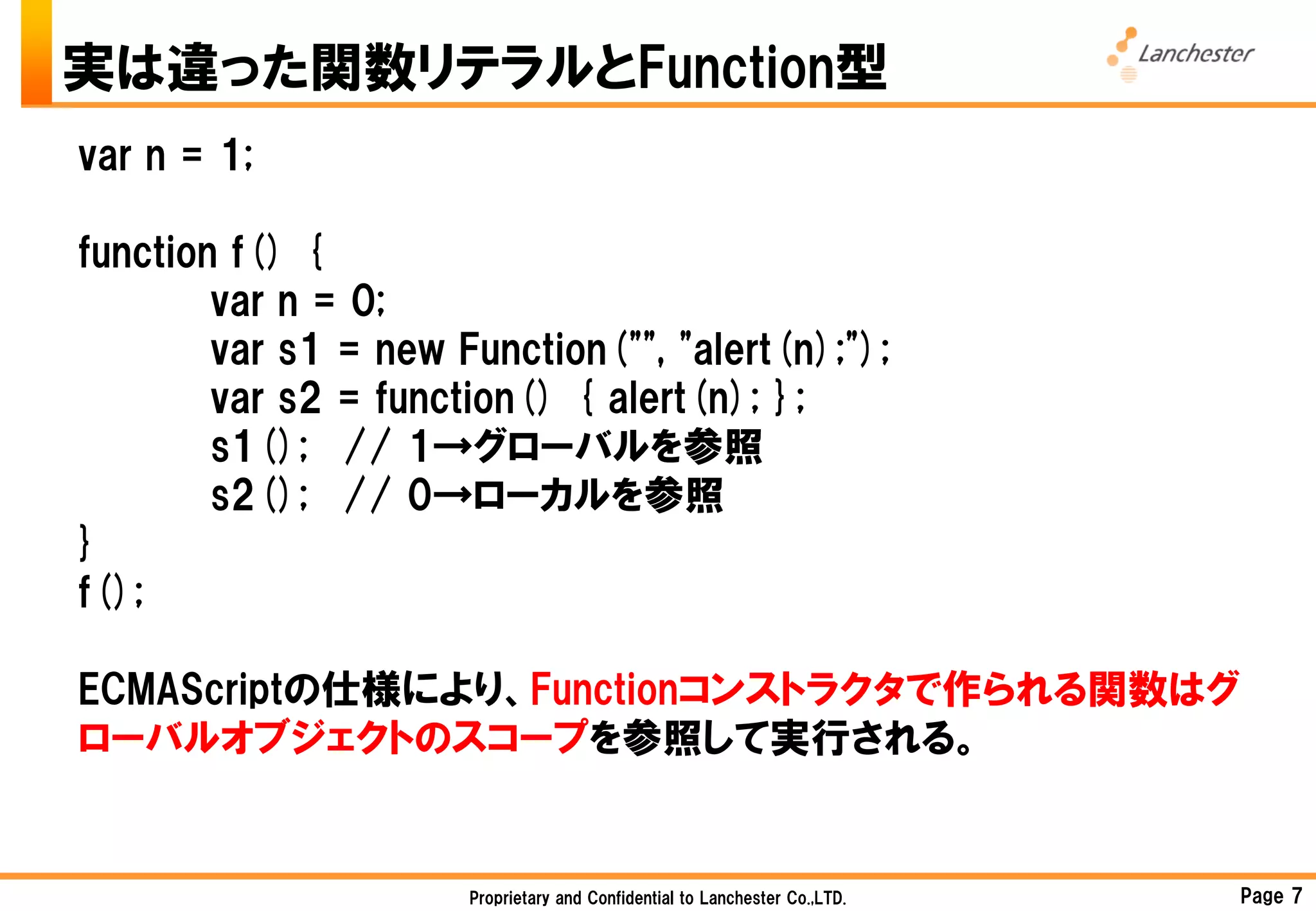 実は違った関数リテラルとFunction型
var n = 1;

function f() {
        var n = 0;
        var s1 = new Function("", "alert(n);");
        var s2 = function() { alert(n); };
        s1(); // 1→グローバルを参照
        s2(); // 0→ローカルを参照
}
f();

ECMAScriptの仕様により、Functionコンストラクタで作られる関数はグ
ローバルオブジェクトのスコープを参照して実行される。


                      Proprietary and Confidential to Lanchester Co.,LTD.   Page 7
 