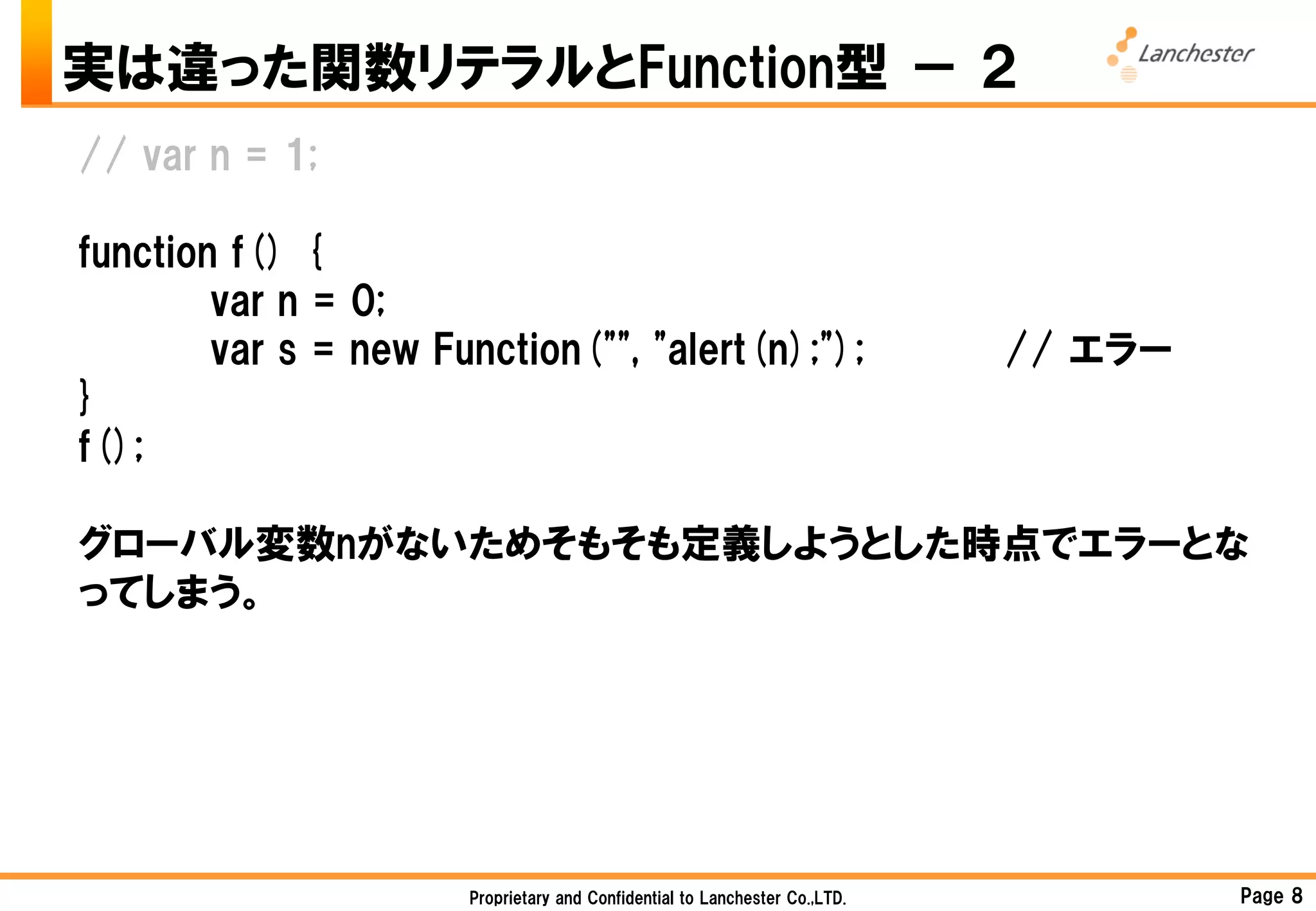 実は違った関数リテラルとFunction型 － ２
// var n = 1;

function f() {
        var n = 0;
        var s = new Function("", "alert(n);");                              // エラー
}
f();

グローバル変数nがないためそもそも定義しようとした時点でエラーとな
ってしまう。




                      Proprietary and Confidential to Lanchester Co.,LTD.            Page 8
 