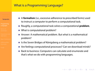 Introduction to
JavaScript
Syropoulos
Programming
Languages
Basics of
JavaScript
Expressions and
Operators
Basic Commands
Deﬁning New
Functions
Finale
.
.
.
.
.
.
.
.
.
.
.
.
.
.
.
.
.
.
.
.
.
.
.
.
.
.
.
.
.
.
.
.
.
.
.
.
.
.
.
.
What is a Programming Language?
A formalism (i.e., excessive adherence to prescribed forms) used
to instruct a computer to perform a computational task.
Roughly, a computational task solves a computational problem.
What is computational problem?
Answer: A mathematical problem. But what is a mathematical
problem?
Is the Seven Bridges of Königsberg a mathematical problem?
Are feelings computational processes? Can we download minds?
Back to business: Computers can calculate and enumerate and
that’s what we do with programming languages.
 
