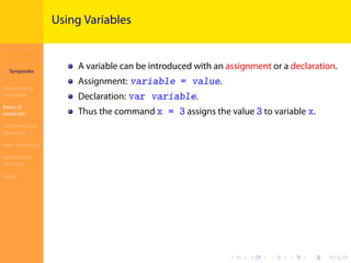 Introduction to
JavaScript
Syropoulos
Programming
Languages
Basics of
JavaScript
Expressions and
Operators
Basic Commands
Deﬁning New
Functions
Finale
.
.
.
.
.
.
.
.
.
.
.
.
.
.
.
.
.
.
.
.
.
.
.
.
.
.
.
.
.
.
.
.
.
.
.
.
.
.
.
.
Using Variables
A variable can be introduced with an assignment or a declaration.
Assignment: variable = value.
Declaration: var variable.
Thus the command x = 3 assigns the value 3 to variable x.
 