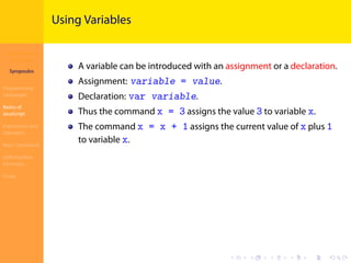 Introduction to
JavaScript
Syropoulos
Programming
Languages
Basics of
JavaScript
Expressions and
Operators
Basic Commands
Deﬁning New
Functions
Finale
.
.
.
.
.
.
.
.
.
.
.
.
.
.
.
.
.
.
.
.
.
.
.
.
.
.
.
.
.
.
.
.
.
.
.
.
.
.
.
.
Using Variables
A variable can be introduced with an assignment or a declaration.
Assignment: variable = value.
Declaration: var variable.
Thus the command x = 3 assigns the value 3 to variable x.
The command x = x + 1 assigns the current value of x plus 1
to variable x.
 