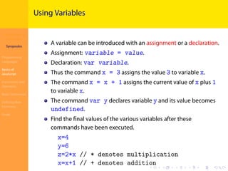 Introduction to
JavaScript
Syropoulos
Programming
Languages
Basics of
JavaScript
Expressions and
Operators
Basic Commands
Deﬁning New
Functions
Finale
.
.
.
.
.
.
.
.
.
.
.
.
.
.
.
.
.
.
.
.
.
.
.
.
.
.
.
.
.
.
.
.
.
.
.
.
.
.
.
.
Using Variables
A variable can be introduced with an assignment or a declaration.
Assignment: variable = value.
Declaration: var variable.
Thus the command x = 3 assigns the value 3 to variable x.
The command x = x + 1 assigns the current value of x plus 1
to variable x.
The command var y declares variable y and its value becomes
undefined.
Find the ﬁnal values of the various variables after these
commands have been executed.
x=4
y=6
z=2*x // * denotes multiplication
x=x+1 // + denotes addition
 