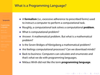 Introduction to
JavaScript
Syropoulos
Programming
Languages
Basics of
JavaScript
Expressions and
Operators
Basic Commands
Deﬁning New
Functions
Finale
.
.
.
.
.
.
.
.
.
.
.
.
.
.
.
.
.
.
.
.
.
.
.
.
.
.
.
.
.
.
.
.
.
.
.
.
.
.
.
.
What is a Programming Language?
A formalism (i.e., excessive adherence to prescribed forms) used
to instruct a computer to perform a computational task.
Roughly, a computational task solves a computational problem.
What is computational problem?
Answer: A mathematical problem. But what is a mathematical
problem?
Is the Seven Bridges of Königsberg a mathematical problem?
Are feelings computational processes? Can we download minds?
Back to business: Computers can calculate and enumerate and
that’s what we do with programming languages.
Niklaus Wirth did not like the term programming language.
 