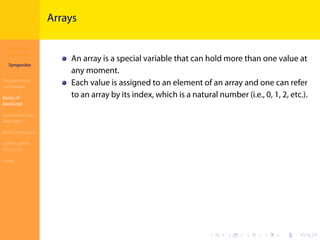 Introduction to
JavaScript
Syropoulos
Programming
Languages
Basics of
JavaScript
Expressions and
Operators
Basic Commands
Deﬁning New
Functions
Finale
.
.
.
.
.
.
.
.
.
.
.
.
.
.
.
.
.
.
.
.
.
.
.
.
.
.
.
.
.
.
.
.
.
.
.
.
.
.
.
.
Arrays
An array is a special variable that can hold more than one value at
any moment.
Each value is assigned to an element of an array and one can refer
to an array by its index, which is a natural number (i.e., 0, 1, 2, etc.).
 