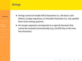 Introduction to
JavaScript
Syropoulos
Programming
Languages
Basics of
JavaScript
Expressions and
Operators
Basic Commands
Deﬁning New
Functions
Finale
.
.
.
.
.
.
.
.
.
.
.
.
.
.
.
.
.
.
.
.
.
.
.
.
.
.
.
.
.
.
.
.
.
.
.
.
.
.
.
.
Strings
Strings consist of simple ASCII characters (i.e., the basic Latin
letters), escape sequences, or Unicode characters (i.e., any symbol
from most writing systems).
An escape sequence corresponds to a special character that
cannot be entered conventionally (e.g., the ESC key or the new
line character).
 