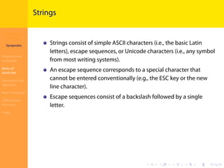 Introduction to
JavaScript
Syropoulos
Programming
Languages
Basics of
JavaScript
Expressions and
Operators
Basic Commands
Deﬁning New
Functions
Finale
.
.
.
.
.
.
.
.
.
.
.
.
.
.
.
.
.
.
.
.
.
.
.
.
.
.
.
.
.
.
.
.
.
.
.
.
.
.
.
.
Strings
Strings consist of simple ASCII characters (i.e., the basic Latin
letters), escape sequences, or Unicode characters (i.e., any symbol
from most writing systems).
An escape sequence corresponds to a special character that
cannot be entered conventionally (e.g., the ESC key or the new
line character).
Escape sequences consist of a backslash followed by a single
letter.
 