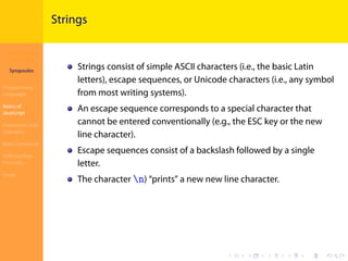 Introduction to
JavaScript
Syropoulos
Programming
Languages
Basics of
JavaScript
Expressions and
Operators
Basic Commands
Deﬁning New
Functions
Finale
.
.
.
.
.
.
.
.
.
.
.
.
.
.
.
.
.
.
.
.
.
.
.
.
.
.
.
.
.
.
.
.
.
.
.
.
.
.
.
.
Strings
Strings consist of simple ASCII characters (i.e., the basic Latin
letters), escape sequences, or Unicode characters (i.e., any symbol
from most writing systems).
An escape sequence corresponds to a special character that
cannot be entered conventionally (e.g., the ESC key or the new
line character).
Escape sequences consist of a backslash followed by a single
letter.
The character n) “prints” a new new line character.
 