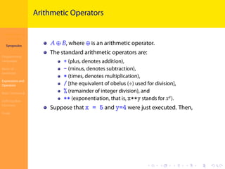 Introduction to
JavaScript
Syropoulos
Programming
Languages
Basics of
JavaScript
Expressions and
Operators
Basic Commands
Deﬁning New
Functions
Finale
.
.
.
.
.
.
.
.
.
.
.
.
.
.
.
.
.
.
.
.
.
.
.
.
.
.
.
.
.
.
.
.
.
.
.
.
.
.
.
.
Arithmetic Operators
𝐴 ⊕ 𝐵, where ⊕ is an arithmetic operator.
The standard arithmetic operators are:
+ (plus, denotes addition),
- (minus, denotes subtraction),
* (times, denotes multiplication),
/ [the equivalent of obelus (÷) used for division],
% (remainder of integer division), and
** (exponentiation, that is, x**y stands for 𝑥 𝑦
).
Suppose that x = 5 and y=4 were just executed. Then,
 