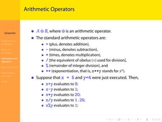 Introduction to
JavaScript
Syropoulos
Programming
Languages
Basics of
JavaScript
Expressions and
Operators
Basic Commands
Deﬁning New
Functions
Finale
.
.
.
.
.
.
.
.
.
.
.
.
.
.
.
.
.
.
.
.
.
.
.
.
.
.
.
.
.
.
.
.
.
.
.
.
.
.
.
.
Arithmetic Operators
𝐴 ⊕ 𝐵, where ⊕ is an arithmetic operator.
The standard arithmetic operators are:
+ (plus, denotes addition),
- (minus, denotes subtraction),
* (times, denotes multiplication),
/ [the equivalent of obelus (÷) used for division],
% (remainder of integer division), and
** (exponentiation, that is, x**y stands for 𝑥 𝑦
).
Suppose that x = 5 and y=4 were just executed. Then,
x+y evaluates to 9;
x-y evaluates to 1;
x*y evaluates to 20;
x/y evaluates to 1.25;
x%y evaluates to 1;
 