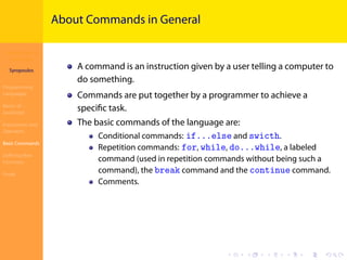 Introduction to
JavaScript
Syropoulos
Programming
Languages
Basics of
JavaScript
Expressions and
Operators
Basic Commands
Deﬁning New
Functions
Finale
.
.
.
.
.
.
.
.
.
.
.
.
.
.
.
.
.
.
.
.
.
.
.
.
.
.
.
.
.
.
.
.
.
.
.
.
.
.
.
.
About Commands in General
A command is an instruction given by a user telling a computer to
do something.
Commands are put together by a programmer to achieve a
speciﬁc task.
The basic commands of the language are:
Conditional commands: if...else and swicth.
Repetition commands: for, while, do...while, a labeled
command (used in repetition commands without being such a
command), the break command and the continue command.
Comments.
 