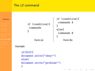 Introduction to
JavaScript
Syropoulos
Programming
Languages
Basics of
JavaScript
Expressions and
Operators
Basic Commands
Deﬁning New
Functions
Finale
.
.
.
.
.
.
.
.
.
.
.
.
.
.
.
.
.
.
.
.
.
.
.
.
.
.
.
.
.
.
.
.
.
.
.
.
.
.
.
.
The if command
if (condition){
commands
}
if (condition){
commands A
}
else{
commands B
}
Form (a) Form (b)
Example
if(3>2){
document.write("okey!")
else{
document.write("problem!")
}
 