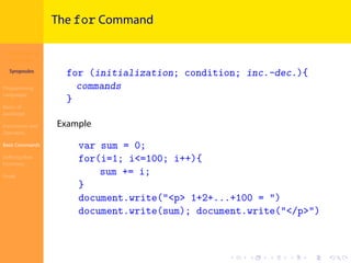 Introduction to
JavaScript
Syropoulos
Programming
Languages
Basics of
JavaScript
Expressions and
Operators
Basic Commands
Deﬁning New
Functions
Finale
.
.
.
.
.
.
.
.
.
.
.
.
.
.
.
.
.
.
.
.
.
.
.
.
.
.
.
.
.
.
.
.
.
.
.
.
.
.
.
.
The for Command
for (initialization; condition; inc.-dec.){
commands
}
Example
var sum = 0;
for(i=1; i<=100; i++){
sum += i;
}
document.write("<p> 1+2+...+100 = ")
document.write(sum); document.write("</p>")
 