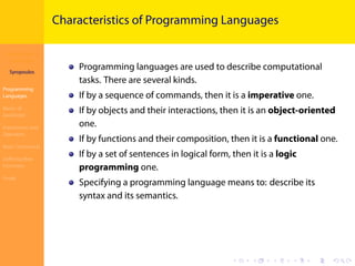 Introduction to
JavaScript
Syropoulos
Programming
Languages
Basics of
JavaScript
Expressions and
Operators
Basic Commands
Deﬁning New
Functions
Finale
.
.
.
.
.
.
.
.
.
.
.
.
.
.
.
.
.
.
.
.
.
.
.
.
.
.
.
.
.
.
.
.
.
.
.
.
.
.
.
.
Characteristics of Programming Languages
Programming languages are used to describe computational
tasks. There are several kinds.
If by a sequence of commands, then it is a imperative one.
If by objects and their interactions, then it is an object-oriented
one.
If by functions and their composition, then it is a functional one.
If by a set of sentences in logical form, then it is a logic
programming one.
Specifying a programming language means to: describe its
syntax and its semantics.
 