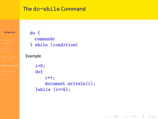 Introduction to
JavaScript
Syropoulos
Programming
Languages
Basics of
JavaScript
Expressions and
Operators
Basic Commands
Deﬁning New
Functions
Finale
.
.
.
.
.
.
.
.
.
.
.
.
.
.
.
.
.
.
.
.
.
.
.
.
.
.
.
.
.
.
.
.
.
.
.
.
.
.
.
.
The do-while Command
do {
commands
} while (condition)
Example
i=0;
do{
i++;
document.writeln(i);
}while (i<=5);
 