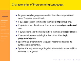 Introduction to
JavaScript
Syropoulos
Programming
Languages
Basics of
JavaScript
Expressions and
Operators
Basic Commands
Deﬁning New
Functions
Finale
.
.
.
.
.
.
.
.
.
.
.
.
.
.
.
.
.
.
.
.
.
.
.
.
.
.
.
.
.
.
.
.
.
.
.
.
.
.
.
.
Characteristics of Programming Languages
Programming languages are used to describe computational
tasks. There are several kinds.
If by a sequence of commands, then it is a imperative one.
If by objects and their interactions, then it is an object-oriented
one.
If by functions and their composition, then it is a functional one.
If by a set of sentences in logical form, then it is a logic
programming one.
Specifying a programming language means to: describe its
syntax and its semantics.
Syntax: the way we arrange linguistic elements (commands) in a
sentence (a program).
 