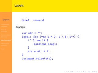 Introduction to
JavaScript
Syropoulos
Programming
Languages
Basics of
JavaScript
Expressions and
Operators
Basic Commands
Deﬁning New
Functions
Finale
.
.
.
.
.
.
.
.
.
.
.
.
.
.
.
.
.
.
.
.
.
.
.
.
.
.
.
.
.
.
.
.
.
.
.
.
.
.
.
.
Labels
label: command
Example
var str = "";
loop1: for (var i = 0; i < 5; i++) {
if (i == 1) {
continue loop1;
}
str = str + i;
}
documemt.write(str);
 