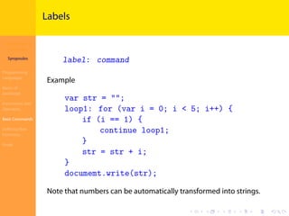 Introduction to
JavaScript
Syropoulos
Programming
Languages
Basics of
JavaScript
Expressions and
Operators
Basic Commands
Deﬁning New
Functions
Finale
.
.
.
.
.
.
.
.
.
.
.
.
.
.
.
.
.
.
.
.
.
.
.
.
.
.
.
.
.
.
.
.
.
.
.
.
.
.
.
.
Labels
label: command
Example
var str = "";
loop1: for (var i = 0; i < 5; i++) {
if (i == 1) {
continue loop1;
}
str = str + i;
}
documemt.write(str);
Note that numbers can be automatically transformed into strings.
 