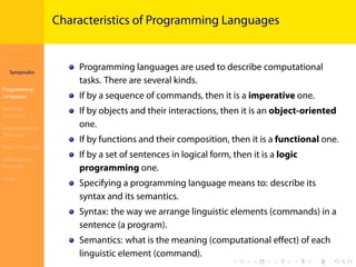Introduction to
JavaScript
Syropoulos
Programming
Languages
Basics of
JavaScript
Expressions and
Operators
Basic Commands
Deﬁning New
Functions
Finale
.
.
.
.
.
.
.
.
.
.
.
.
.
.
.
.
.
.
.
.
.
.
.
.
.
.
.
.
.
.
.
.
.
.
.
.
.
.
.
.
Characteristics of Programming Languages
Programming languages are used to describe computational
tasks. There are several kinds.
If by a sequence of commands, then it is a imperative one.
If by objects and their interactions, then it is an object-oriented
one.
If by functions and their composition, then it is a functional one.
If by a set of sentences in logical form, then it is a logic
programming one.
Specifying a programming language means to: describe its
syntax and its semantics.
Syntax: the way we arrange linguistic elements (commands) in a
sentence (a program).
Semantics: what is the meaning (computational eﬀect) of each
linguistic element (command).
 