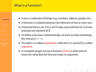 Introduction to
JavaScript
Syropoulos
Programming
Languages
Basics of
JavaScript
Expressions and
Operators
Basic Commands
Deﬁning New
Functions
Finale
.
.
.
.
.
.
.
.
.
.
.
.
.
.
.
.
.
.
.
.
.
.
.
.
.
.
.
.
.
.
.
.
.
.
.
.
.
.
.
.
What is a Function?
A set is a collection of things (e.g., numbers, objects, people, etc.).
A function is a relation between the elements of two or more sets.
A function from a set 𝐴 to a set 𝐵 maps every element of 𝐴 to one
and only one element of 𝐵.
To deﬁne a function mathematically, we have to write something
like minus(𝑥) = −𝑥.
The letter 𝑥 is called a parameter, while the 5 in minus(5) is called
argument.
In computer jargon we say a function returns a value and we
mean the value that the function maps its argument.
 