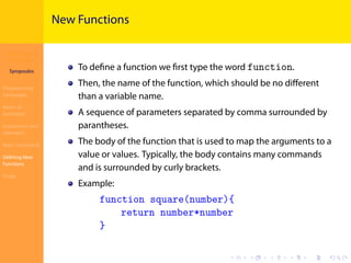 Introduction to
JavaScript
Syropoulos
Programming
Languages
Basics of
JavaScript
Expressions and
Operators
Basic Commands
Deﬁning New
Functions
Finale
.
.
.
.
.
.
.
.
.
.
.
.
.
.
.
.
.
.
.
.
.
.
.
.
.
.
.
.
.
.
.
.
.
.
.
.
.
.
.
.
New Functions
To deﬁne a function we ﬁrst type the word function.
Then, the name of the function, which should be no diﬀerent
than a variable name.
Α sequence of parameters separated by comma surrounded by
parantheses.
Τhe body of the function that is used to map the arguments to a
value or values. Typically, the body contains many commands
and is surrounded by curly brackets.
Example:
function square(number){
return number*number
}
 
