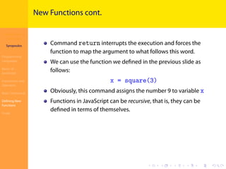Introduction to
JavaScript
Syropoulos
Programming
Languages
Basics of
JavaScript
Expressions and
Operators
Basic Commands
Deﬁning New
Functions
Finale
.
.
.
.
.
.
.
.
.
.
.
.
.
.
.
.
.
.
.
.
.
.
.
.
.
.
.
.
.
.
.
.
.
.
.
.
.
.
.
.
New Functions cont.
Command return interrupts the execution and forces the
function to map the argument to what follows this word.
We can use the function we deﬁned in the previous slide as
follows:
x = square(3)
Obviously, this command assigns the number 9 to variable x
Functions in JavaScript can be recursive, that is, they can be
deﬁned in terms of themselves.
 