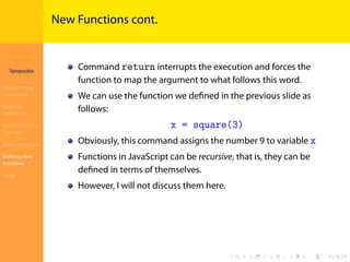 Introduction to
JavaScript
Syropoulos
Programming
Languages
Basics of
JavaScript
Expressions and
Operators
Basic Commands
Deﬁning New
Functions
Finale
.
.
.
.
.
.
.
.
.
.
.
.
.
.
.
.
.
.
.
.
.
.
.
.
.
.
.
.
.
.
.
.
.
.
.
.
.
.
.
.
New Functions cont.
Command return interrupts the execution and forces the
function to map the argument to what follows this word.
We can use the function we deﬁned in the previous slide as
follows:
x = square(3)
Obviously, this command assigns the number 9 to variable x
Functions in JavaScript can be recursive, that is, they can be
deﬁned in terms of themselves.
However, I will not discuss them here.
 