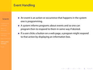 Introduction to
JavaScript
Syropoulos
Programming
Languages
Basics of
JavaScript
Expressions and
Operators
Basic Commands
Deﬁning New
Functions
Finale
.
.
.
.
.
.
.
.
.
.
.
.
.
.
.
.
.
.
.
.
.
.
.
.
.
.
.
.
.
.
.
.
.
.
.
.
.
.
.
.
Event Handling
An event is an action or occurrence that happens in the system
one is programming.
A system informs programs about events and so one can
program then to respond to them in some way if desired.
If a user clicks a button on a web page, a program might respond
to that action by displaying an information box.
 