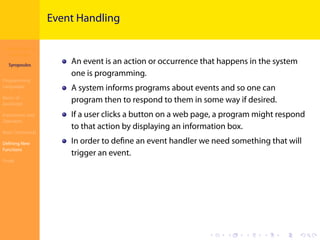 Introduction to
JavaScript
Syropoulos
Programming
Languages
Basics of
JavaScript
Expressions and
Operators
Basic Commands
Deﬁning New
Functions
Finale
.
.
.
.
.
.
.
.
.
.
.
.
.
.
.
.
.
.
.
.
.
.
.
.
.
.
.
.
.
.
.
.
.
.
.
.
.
.
.
.
Event Handling
An event is an action or occurrence that happens in the system
one is programming.
A system informs programs about events and so one can
program then to respond to them in some way if desired.
If a user clicks a button on a web page, a program might respond
to that action by displaying an information box.
In order to deﬁne an event handler we need something that will
trigger an event.
 