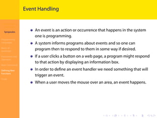 Introduction to
JavaScript
Syropoulos
Programming
Languages
Basics of
JavaScript
Expressions and
Operators
Basic Commands
Deﬁning New
Functions
Finale
.
.
.
.
.
.
.
.
.
.
.
.
.
.
.
.
.
.
.
.
.
.
.
.
.
.
.
.
.
.
.
.
.
.
.
.
.
.
.
.
Event Handling
An event is an action or occurrence that happens in the system
one is programming.
A system informs programs about events and so one can
program then to respond to them in some way if desired.
If a user clicks a button on a web page, a program might respond
to that action by displaying an information box.
In order to deﬁne an event handler we need something that will
trigger an event.
When a user moves the mouse over an area, an event happens.
 