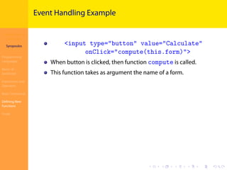 Introduction to
JavaScript
Syropoulos
Programming
Languages
Basics of
JavaScript
Expressions and
Operators
Basic Commands
Deﬁning New
Functions
Finale
.
.
.
.
.
.
.
.
.
.
.
.
.
.
.
.
.
.
.
.
.
.
.
.
.
.
.
.
.
.
.
.
.
.
.
.
.
.
.
.
Event Handling Example
<input type="button" value="Calculate"
onClick="compute(this.form)">
When button is clicked, then function compute is called.
This function takes as argument the name of a form.
 