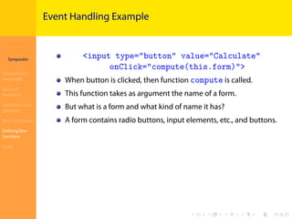 Introduction to
JavaScript
Syropoulos
Programming
Languages
Basics of
JavaScript
Expressions and
Operators
Basic Commands
Deﬁning New
Functions
Finale
.
.
.
.
.
.
.
.
.
.
.
.
.
.
.
.
.
.
.
.
.
.
.
.
.
.
.
.
.
.
.
.
.
.
.
.
.
.
.
.
Event Handling Example
<input type="button" value="Calculate"
onClick="compute(this.form)">
When button is clicked, then function compute is called.
This function takes as argument the name of a form.
But what is a form and what kind of name it has?
A form contains radio buttons, input elements, etc., and buttons.
 