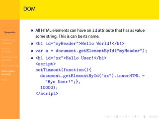 Introduction to
JavaScript
Syropoulos
Programming
Languages
Basics of
JavaScript
Expressions and
Operators
Basic Commands
Deﬁning New
Functions
Finale
.
.
.
.
.
.
.
.
.
.
.
.
.
.
.
.
.
.
.
.
.
.
.
.
.
.
.
.
.
.
.
.
.
.
.
.
.
.
.
.
DOM
All HTML elements can have an id attribute that has as value
some string. This is can be its name.
<h1 id="myHeader">Hello World!</h1>
var a = document.getElementById("myHeader");
<h1 id="xx">Hello User!</h1>
<script>
setTimeout(function(){
document.getElementById("xx").innerHTML =
"Bye User!";},
10000);
</script>
 