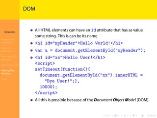 Introduction to
JavaScript
Syropoulos
Programming
Languages
Basics of
JavaScript
Expressions and
Operators
Basic Commands
Deﬁning New
Functions
Finale
.
.
.
.
.
.
.
.
.
.
.
.
.
.
.
.
.
.
.
.
.
.
.
.
.
.
.
.
.
.
.
.
.
.
.
.
.
.
.
.
DOM
All HTML elements can have an id attribute that has as value
some string. This is can be its name.
<h1 id="myHeader">Hello World!</h1>
var a = document.getElementById("myHeader");
<h1 id="xx">Hello User!</h1>
<script>
setTimeout(function(){
document.getElementById("xx").innerHTML =
"Bye User!";},
10000);
</script>
All this is possible because of the Document Object Model (DOM).
 