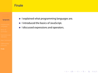 Introduction to
JavaScript
Syropoulos
Programming
Languages
Basics of
JavaScript
Expressions and
Operators
Basic Commands
Deﬁning New
Functions
Finale
.
.
.
.
.
.
.
.
.
.
.
.
.
.
.
.
.
.
.
.
.
.
.
.
.
.
.
.
.
.
.
.
.
.
.
.
.
.
.
.
Finale
I explained what programming languages are.
I introduced the basics of JavaScript.
I discussed expressions and operators.
 